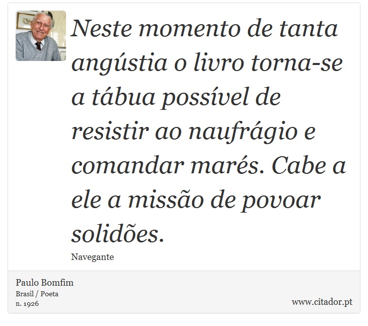 Neste momento de tanta angústia o livro torna-se a tábua possível de resistir ao naufrágio e comandar marés. Cabe a ele a missão de povoar solidões. - Paulo Bomfim - Frases