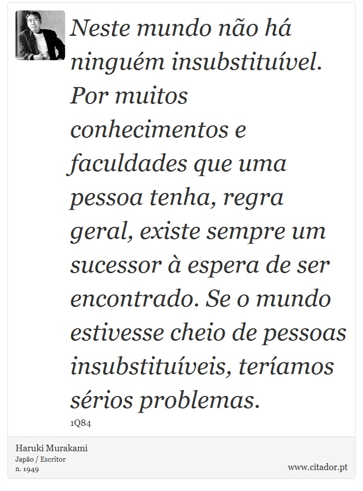 Neste mundo não há ninguém insubstituível. Por muitos conhecimentos e faculdades que uma pessoa tenha, regra geral, existe sempre um sucessor à espera de ser encontrado. Se o mundo estivesse cheio de pessoas insubstituíveis, teríamos sérios problemas. - Haruki Murakami - Frases