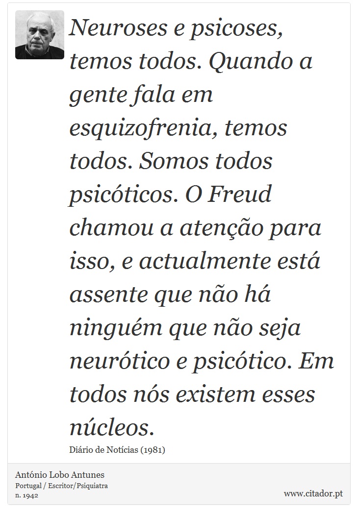 Neuroses e psicoses, temos todos. Quando a gente fala em esquizofrenia, temos todos. Somos todos psicóticos. O Freud chamou a atenção para isso, e actualmente está assente que não há ninguém que não seja neurótico e psicótico. Em todos nós existem esses núcleos. - António Lobo Antunes - Frases