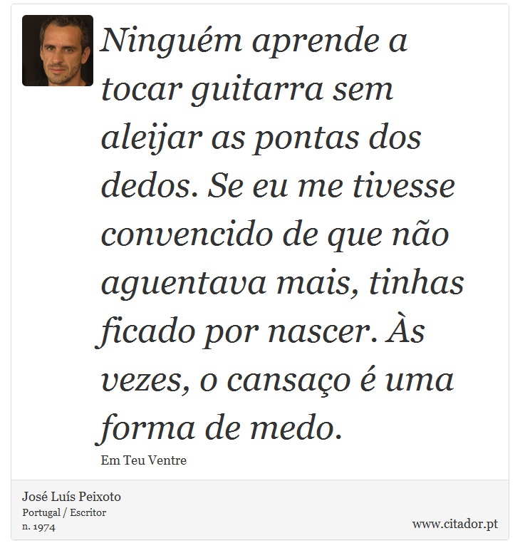 Ninguém aprende a tocar guitarra sem aleijar as pontas dos dedos. Se eu me tivesse convencido de que não aguentava mais, tinhas ficado por nascer. Às vezes, o cansaço é uma forma de medo. - José Luís Peixoto - Frases