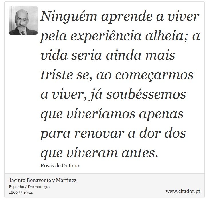 Ninguém aprende a viver pela experiência alheia; a vida seria ainda mais triste se, ao começarmos a viver, já soubéssemos que viveríamos apenas para renovar a dor dos que viveram antes. - Jacinto Benavente y Martinez - Frases
