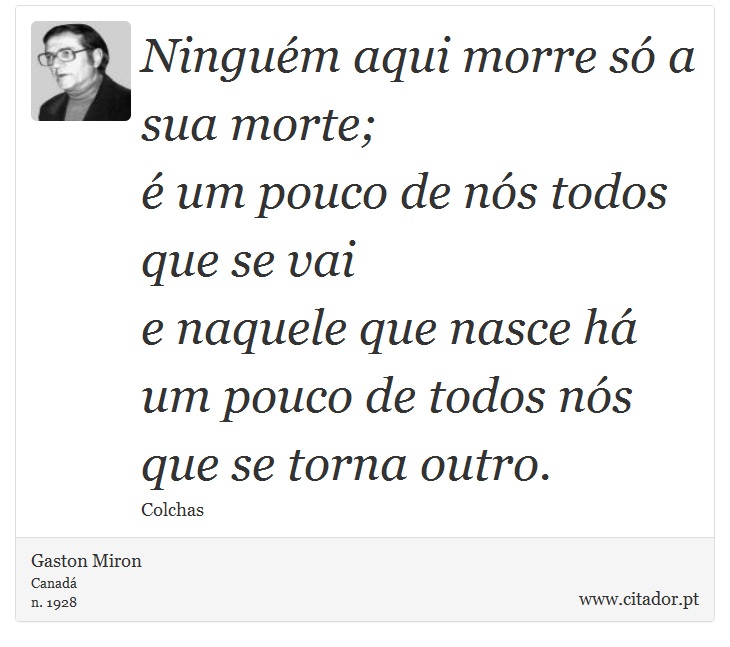Ninguém aqui morre só a sua morte; <br />
 é um pouco de nós todos que se vai <br />
 e naquele que nasce há um pouco de todos nós <br />
 que se torna outro. - Gaston Miron - Frases