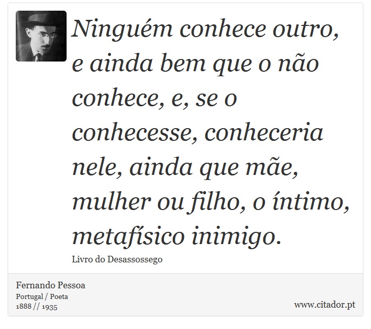 Ninguém conhece outro, e ainda bem que o não conhece, e, se o conhecesse, conheceria nele, ainda que mãe, mulher ou filho, o íntimo, metafísico inimigo. - Fernando Pessoa - Frases