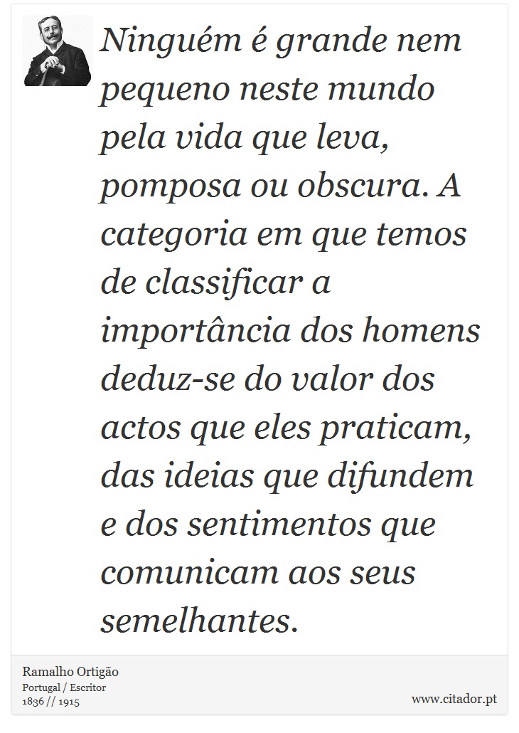 Ninguém é grande nem pequeno neste mundo pela vida que leva, pomposa ou obscura. A categoria em que temos de classificar a importância dos homens deduz-se do valor dos actos que eles praticam, das ideias que difundem e dos sentimentos que comunicam aos seus semelhantes. - Ramalho Ortigão - Frases