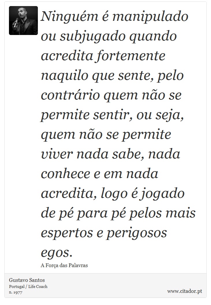 Ninguém é manipulado ou subjugado quando acredita fortemente naquilo que sente, pelo contrário quem não se permite sentir, ou seja, quem não se permite viver nada sabe, nada conhece e em nada acredita, logo é jogado de pé para pé pelos mais espertos e perigosos egos. - Gustavo Santos - Frases