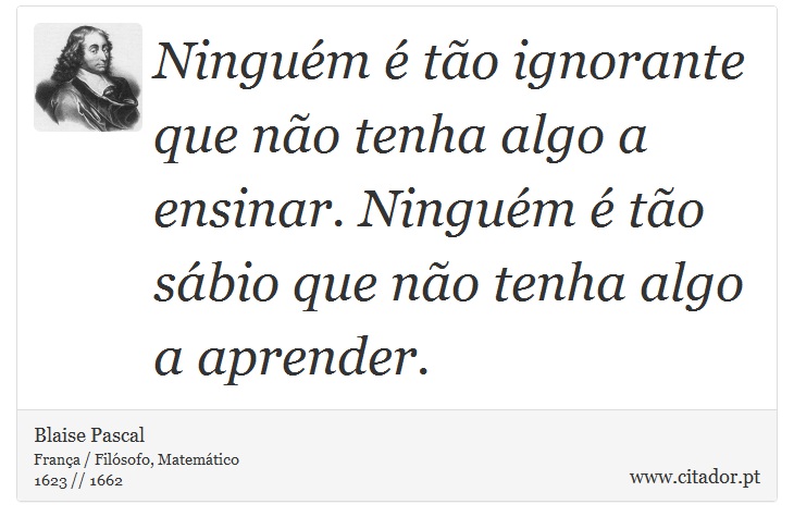Ninguém é tão ignorante que não tenha algo a ensinar. Ninguém é tão sábio que não tenha algo a aprender. - Blaise Pascal - Frases