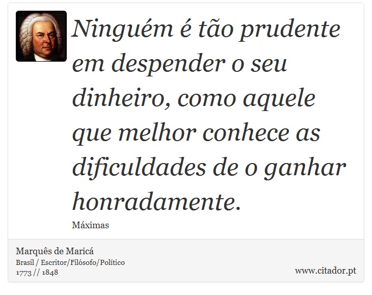 Ninguém é tão prudente em despender o seu dinheiro, como aquele que melhor conhece as dificuldades de o ganhar honradamente. - Marquês de Maricá - Frases