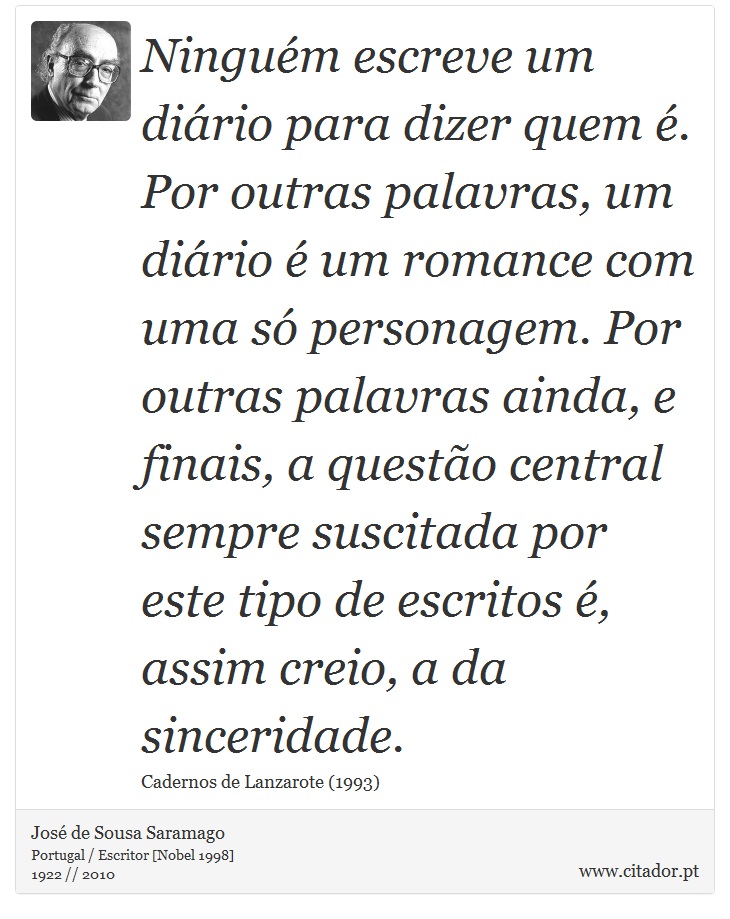 Ninguém escreve um diário para dizer quem é. Por outras palavras, um diário é um romance com uma só personagem. Por outras palavras ainda, e finais, a questão central sempre suscitada por este tipo de escritos é, assim creio, a da sinceridade. - José Saramago - Frases