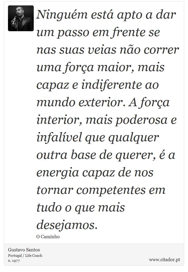 Ninguém está apto a dar um passo em frente se nas suas veias não correr uma força maior, mais capaz e indiferente ao mundo exterior. A força interior, mais poderosa e infalível que qualquer outra base de querer, é a energia capaz de nos tornar competentes em tudo o que mais desejamos. - Gustavo Santos - Frases
