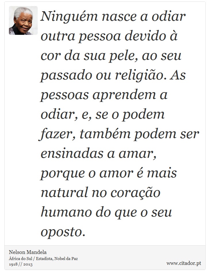 Ninguém nasce a odiar outra pessoa devido à cor da sua pele, ao seu passado ou religião. As pessoas aprendem a odiar, e, se o podem fazer, também podem ser ensinadas a amar, porque o amor é mais natural no coração humano do que o seu oposto. - Nelson Mandela - Frases