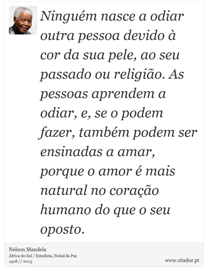 Ningum nasce a odiar outra pessoa devido  cor da sua pele, ao seu passado ou religio. As pessoas aprendem a odiar, e, se o podem fazer, tambm podem ser ensinadas a amar, porque o amor  mais natural no corao humano do que o seu oposto. - Nelson Mandela - Frases