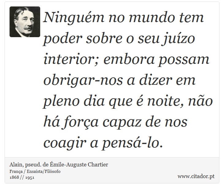 Ninguém no mundo tem poder sobre o seu juízo interior; embora possam obrigar-nos a dizer em pleno dia que é noite, não há força capaz de nos coagir a pensá-lo. - Alain, pseud. de Émile-Auguste Chartier - Frases