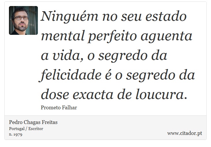 Ninguém no seu estado mental perfeito aguenta a vida, o segredo da felicidade é o segredo da dose exacta de loucura. - Pedro Chagas Freitas - Frases