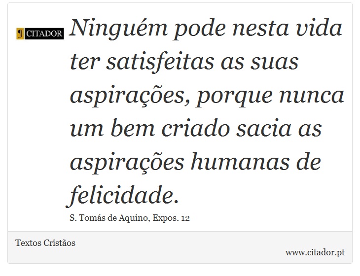 Ninguém pode nesta vida ter satisfeitas as suas aspirações, porque nunca um bem criado sacia as aspirações humanas de felicidade. - Textos Cristãos - Frases
