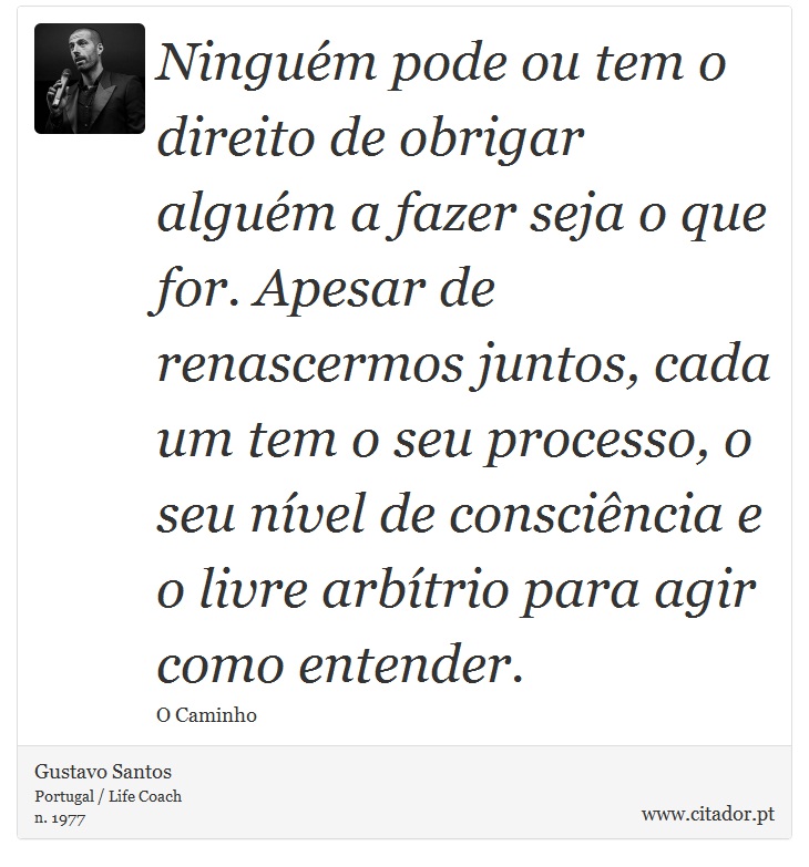 Ninguém pode ou tem o direito de obrigar alguém a fazer seja o que for. Apesar de renascermos juntos, cada um tem o seu processo, o seu nível de consciência e o livre arbítrio para agir como entender. - Gustavo Santos - Frases