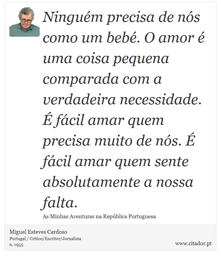 Ninguém precisa de nós como um bebé. O amor é uma coisa pequena comparada com a verdadeira necessidade. É fácil amar quem precisa muito de nós. É fácil amar quem sente absolutamente a nossa falta. - Miguel Esteves Cardoso - Frases