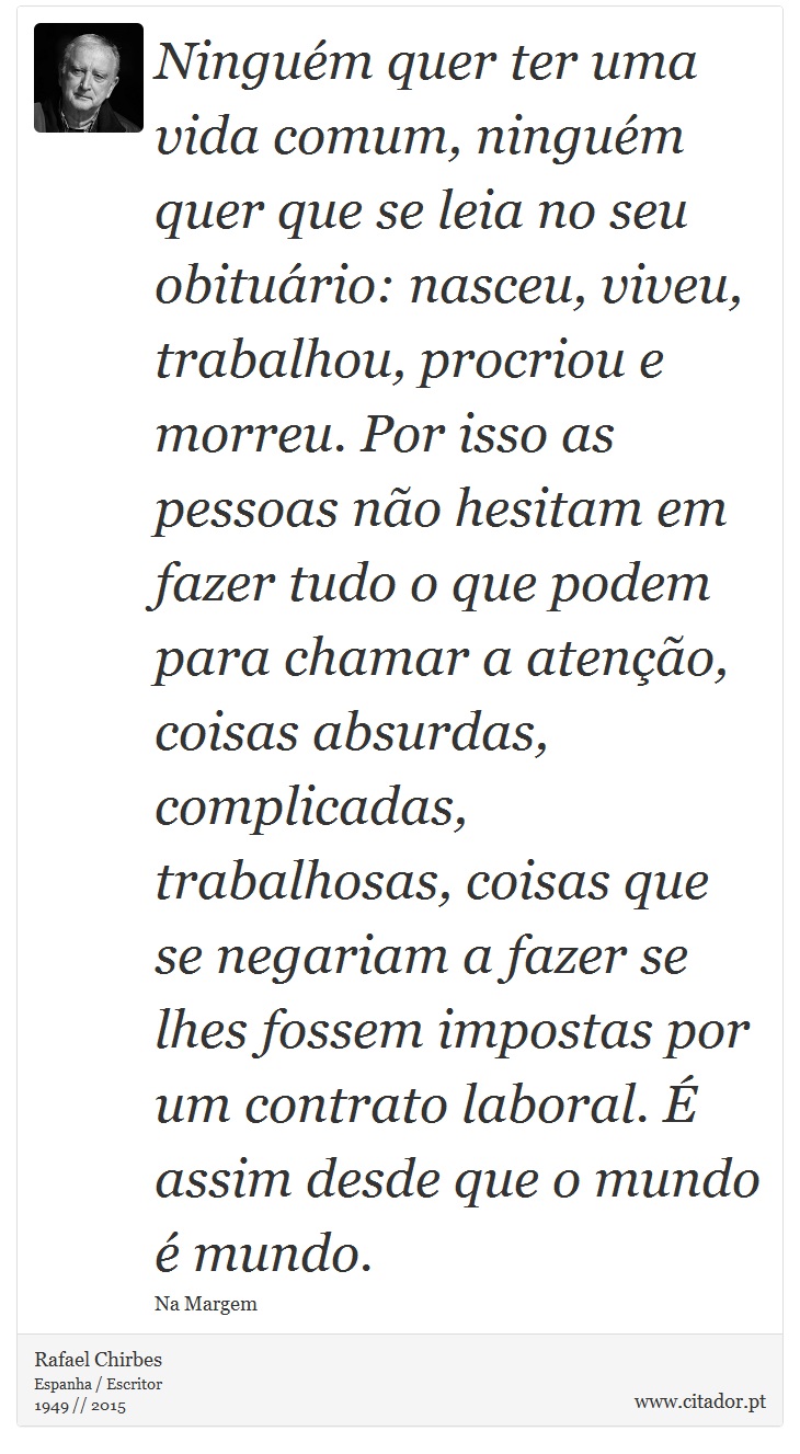 Ninguém quer ter uma vida comum, ninguém quer que se leia no seu obituário: nasceu, viveu, trabalhou, procriou e morreu. Por isso as pessoas não hesitam em fazer tudo o que podem para chamar a atenção, coisas absurdas, complicadas, trabalhosas, coisas que se negariam a fazer se lhes fossem impostas por um contrato laboral. É assim desde que o mundo é mundo. - Rafael Chirbes - Frases