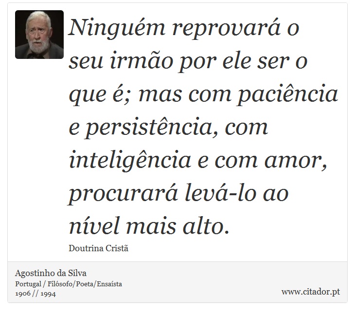 Ninguém reprovará o seu irmão por ele ser o que é; mas com paciência e persistência, com inteligência e com amor, procurará levá-lo ao nível mais alto. - Agostinho da Silva - Frases