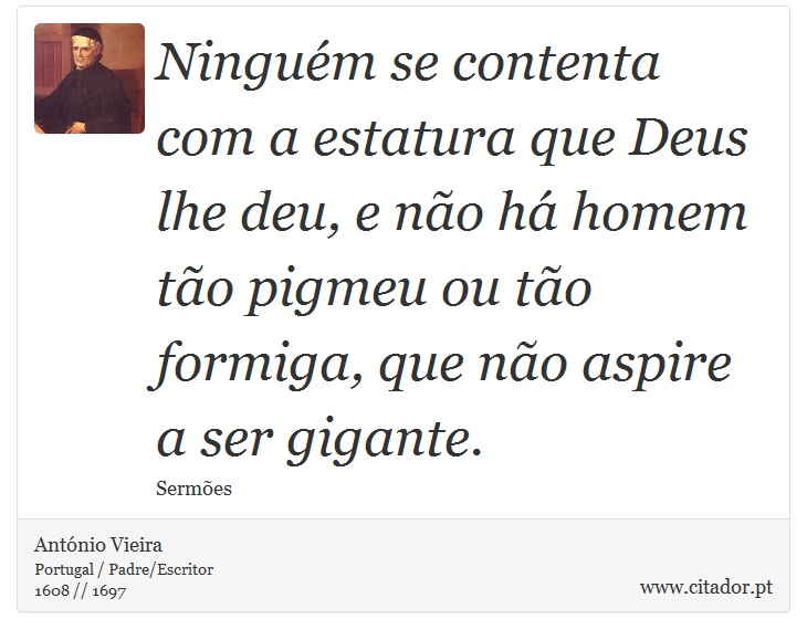 Ninguém se contenta com a estatura que Deus lhe deu, e não há homem tão pigmeu ou tão formiga, que não aspire a ser gigante. - António Vieira - Frases