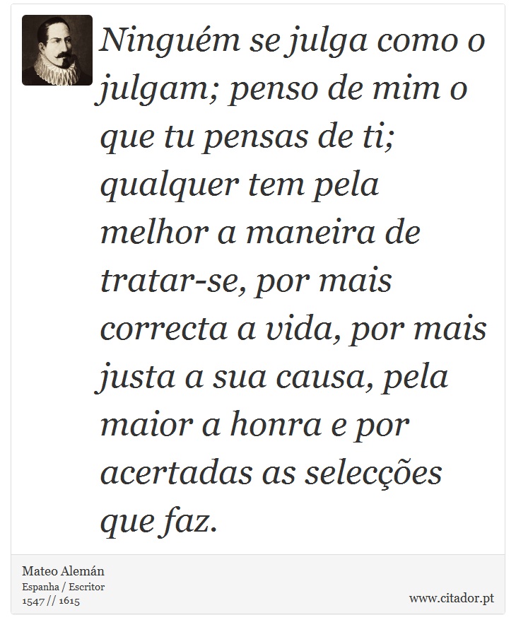 Ninguém se julga como o julgam; penso de mim o que tu pensas de ti; qualquer tem pela melhor a maneira de tratar-se, por mais correcta a vida, por mais justa a sua causa, pela maior a honra e por acertadas as selecções que faz. - Mateo Alemán - Frases