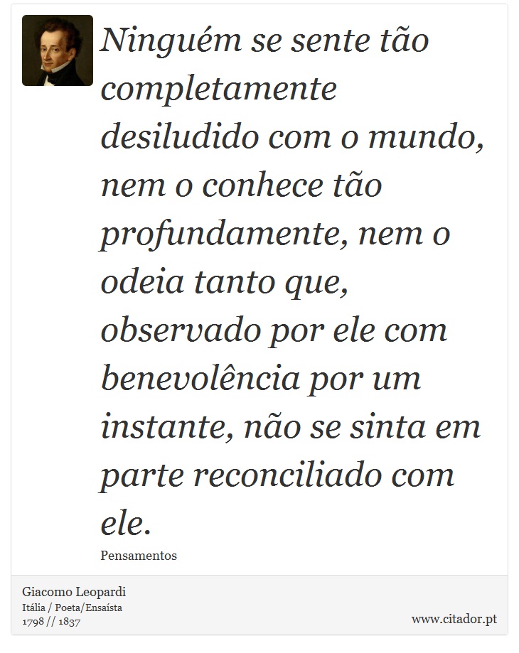 Ninguém se sente tão completamente desiludido com o mundo, nem o conhece tão profundamente, nem o odeia tanto que, observado por ele com benevolência por um instante, não se sinta em parte reconciliado com ele. - Giacomo Leopardi - Frases
