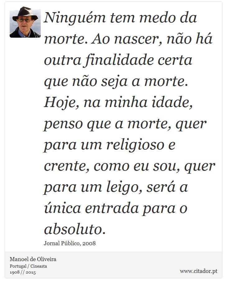 Ninguém tem medo da morte. Ao nascer, não há outra finalidade certa que não seja a morte. Hoje, na minha idade, penso que a morte, quer para um religioso e crente, como eu sou, quer para um leigo, será a única entrada para o absoluto. - Manoel de Oliveira - Frases