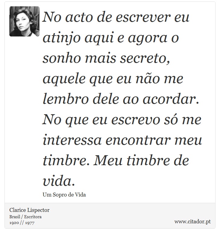 No acto de escrever eu atinjo aqui e agora o sonho mais secreto, aquele que eu não me lembro dele ao acordar. No que eu escrevo só me interessa encontrar meu timbre. Meu timbre de vida. - Clarice Lispector - Frases