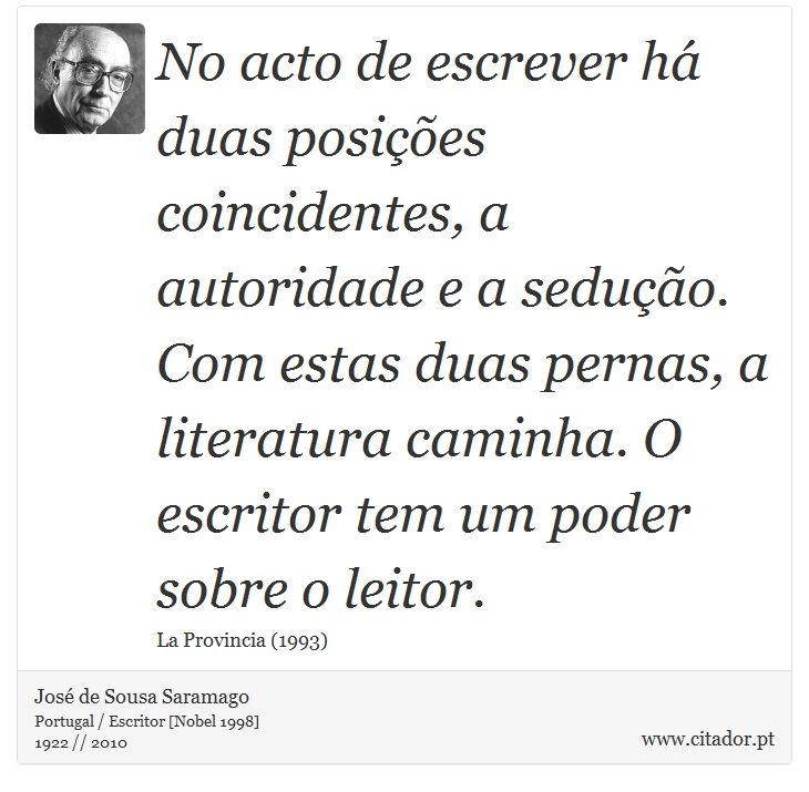 No acto de escrever há duas posições coincidentes, a autoridade e a sedução. Com estas duas pernas, a literatura caminha. O escritor tem um poder sobre o leitor. - José Saramago - Frases