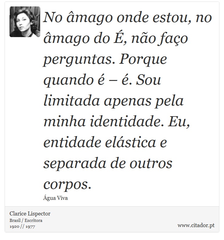 No âmago onde estou, no âmago do É, não faço perguntas. Porque quando é – é. Sou limitada apenas pela minha identidade. Eu, entidade elástica e separada de outros corpos. - Clarice Lispector - Frases