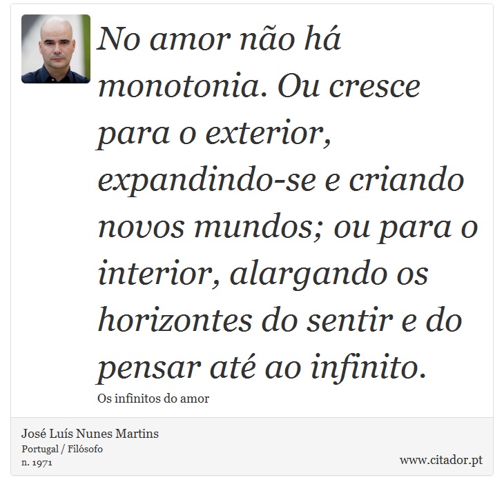 No amor não há monotonia. Ou cresce para o exterior, expandindo-se e criando novos mundos; ou para o interior, alargando os horizontes do sentir e do pensar até ao infinito. - José Luís Nunes Martins - Frases