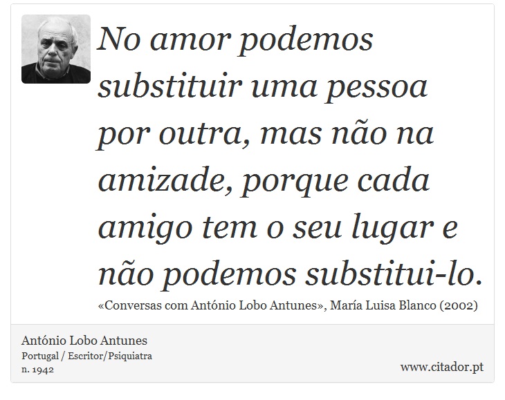 No amor podemos substituir uma pessoa por outra, mas não na amizade, porque cada amigo tem o seu lugar e não podemos substitui-lo. - António Lobo Antunes - Frases