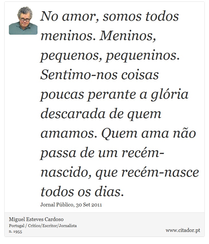 No amor, somos todos meninos. Meninos, pequenos, pequeninos. Sentimo-nos coisas poucas perante a glória descarada de quem amamos. Quem ama não passa de um recém-nascido, que recém-nasce todos os dias. - Miguel Esteves Cardoso - Frases