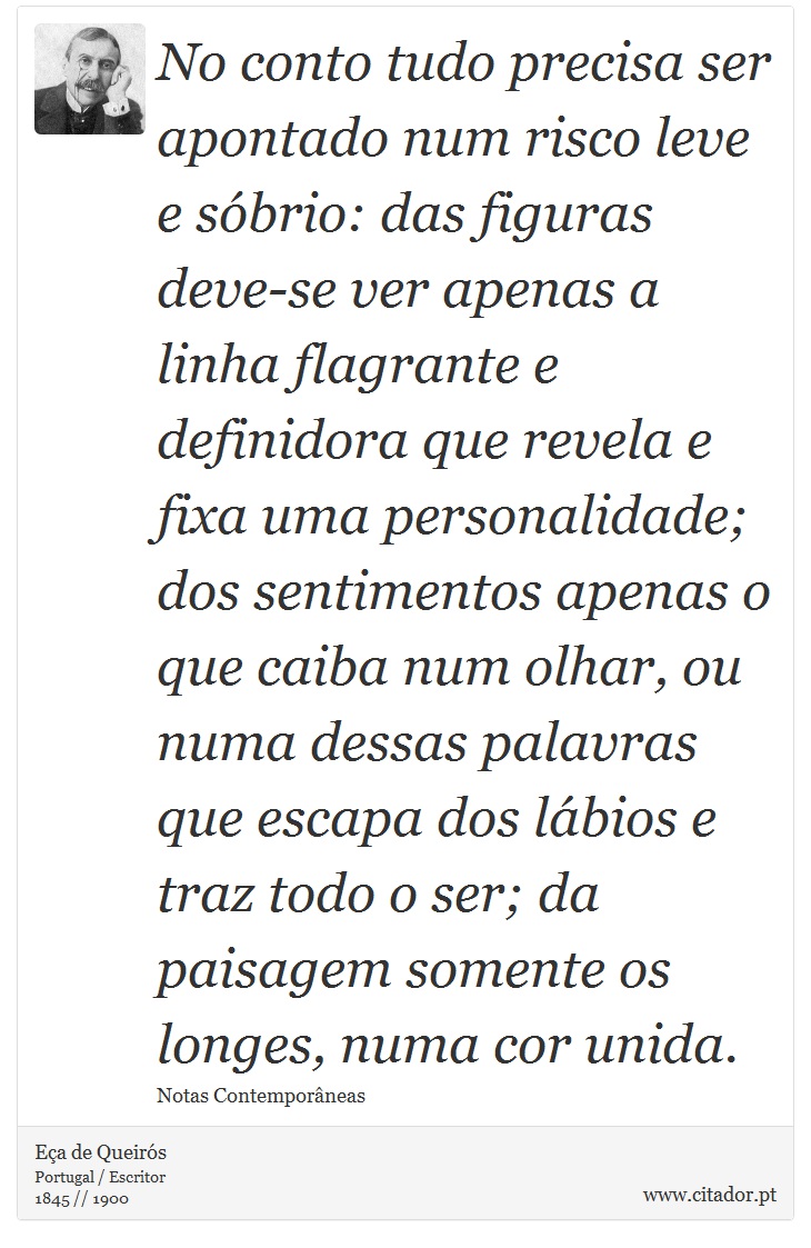 No conto tudo precisa ser apontado num risco leve e sóbrio: das figuras deve-se ver apenas a linha flagrante e definidora que revela e fixa uma personalidade; dos sentimentos apenas o que caiba num olhar, ou numa dessas palavras que escapa dos lábios e traz todo o ser; da paisagem somente os longes, numa cor unida. - Eça de Queirós - Frases