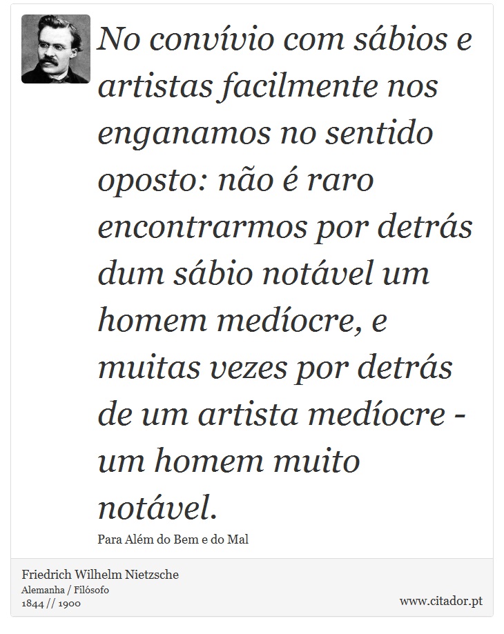 No convívio com sábios e artistas facilmente nos enganamos no sentido oposto: não é raro encontrarmos por detrás dum sábio notável um homem medíocre, e muitas vezes por detrás de um artista medíocre - um homem muito notável. - Friedrich Wilhelm Nietzsche - Frases