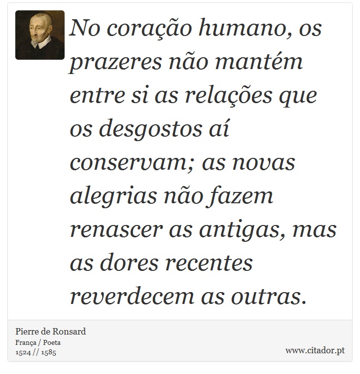 No coração humano, os prazeres não mantém entre si as relações que os desgostos aí conservam; as novas alegrias não fazem renascer as antigas, mas as dores recentes reverdecem as outras. - Pierre de Ronsard - Frases