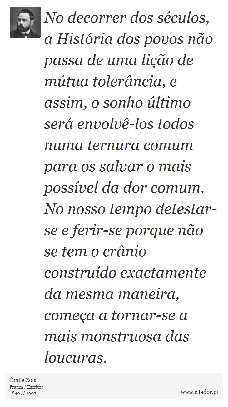 No decorrer dos séculos, a História dos povos não passa de uma lição de mútua tolerância, e assim, o sonho último será envolvê-los todos numa ternura comum para os salvar o mais possível da dor comum. No nosso tempo detestar-se e ferir-se porque não se tem o crânio construído exactamente da mesma maneira, começa a tornar-se a mais monstruosa das loucuras. - Émile Zola - Frases