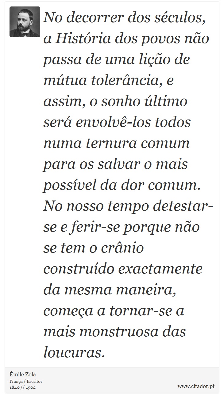 No decorrer dos sculos, a Histria dos povos no passa de uma lio de mtua tolerncia, e assim, o sonho ltimo ser envolv-los todos numa ternura comum para os salvar o mais possvel da dor comum. No nosso tempo detestar-se e ferir-se porque no se tem o crnio construdo exactamente da mesma maneira, comea a tornar-se a mais monstruosa das loucuras. - mile Zola - Frases