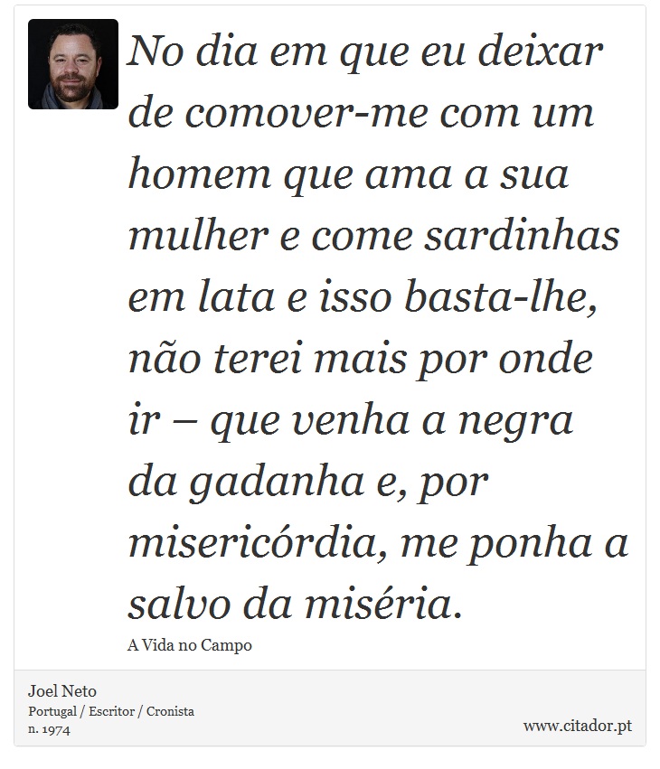 No dia em que eu deixar de comover-me com um homem que ama a sua mulher e come sardinhas em lata e isso basta-lhe, não terei mais por onde ir – que venha a negra da gadanha e, por misericórdia, me ponha a salvo da miséria. - Joel Neto - Frases