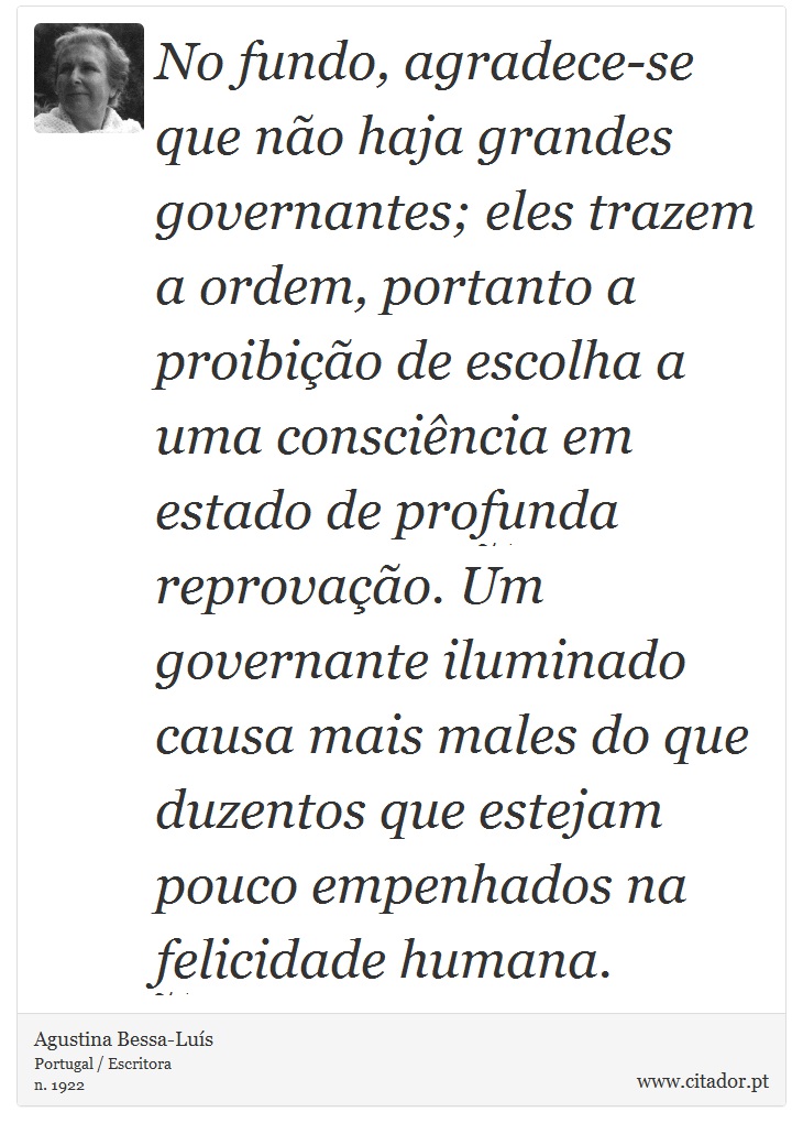 No fundo, agradece-se que não haja grandes governantes; eles trazem a ordem, portanto a proibição de escolha a uma consciência em estado de profunda reprovação. Um governante iluminado causa mais males do que duzentos que estejam pouco empenhados na felicidade humana. - Agustina Bessa-Luís - Frases