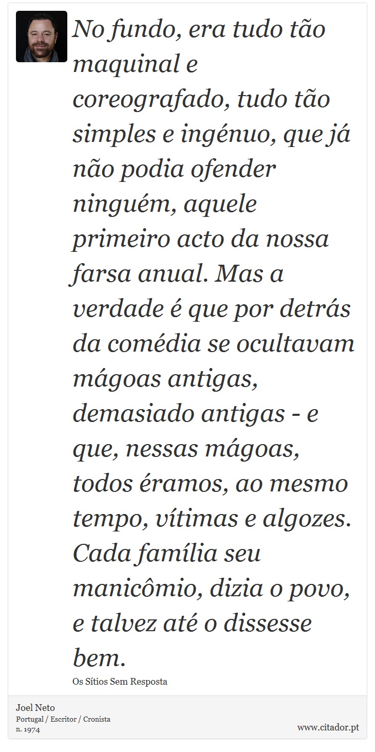 No fundo, era tudo tão maquinal e coreografado, tudo tão simples e ingénuo, que já não podia ofender ninguém, aquele primeiro acto da nossa farsa anual. Mas a verdade é que por detrás da comédia se ocultavam mágoas antigas, demasiado antigas - e que, nessas mágoas, todos éramos, ao mesmo tempo, vítimas e algozes. Cada família seu manicômio, dizia o povo, e talvez até o dissesse bem. - Joel Neto - Frases