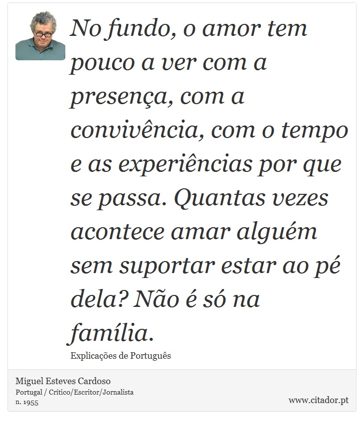 No fundo, o amor tem pouco a ver com a presença, com a convivência, com o tempo e as experiências por que se passa. Quantas vezes acontece amar alguém sem suportar estar ao pé dela? Não é só na família. - Miguel Esteves Cardoso - Frases