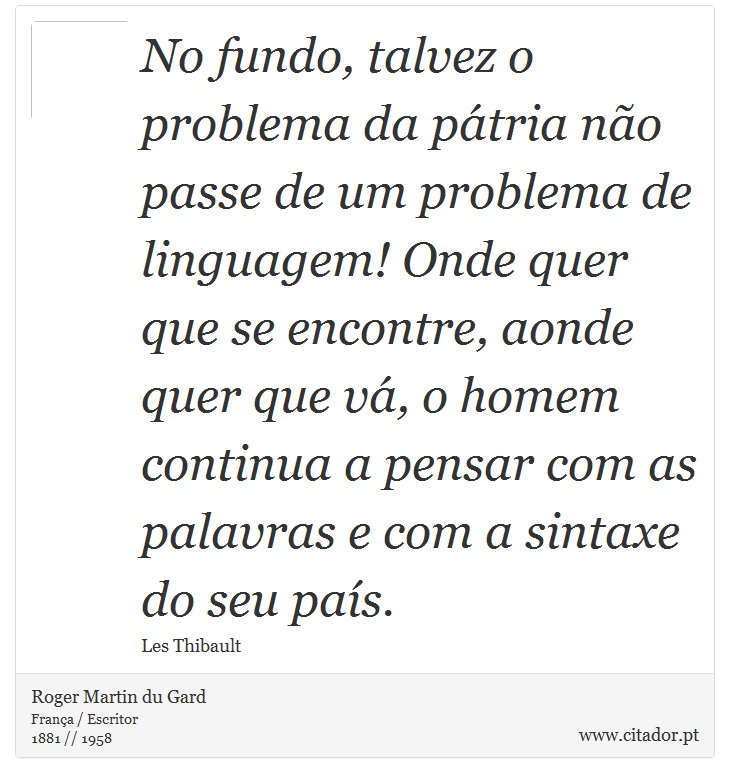 No fundo, talvez o problema da pátria não passe de um problema de linguagem! Onde quer que se encontre, aonde quer que vá, o homem continua a pensar com as palavras e com a sintaxe do seu país. - Roger Martin du Gard - Frases