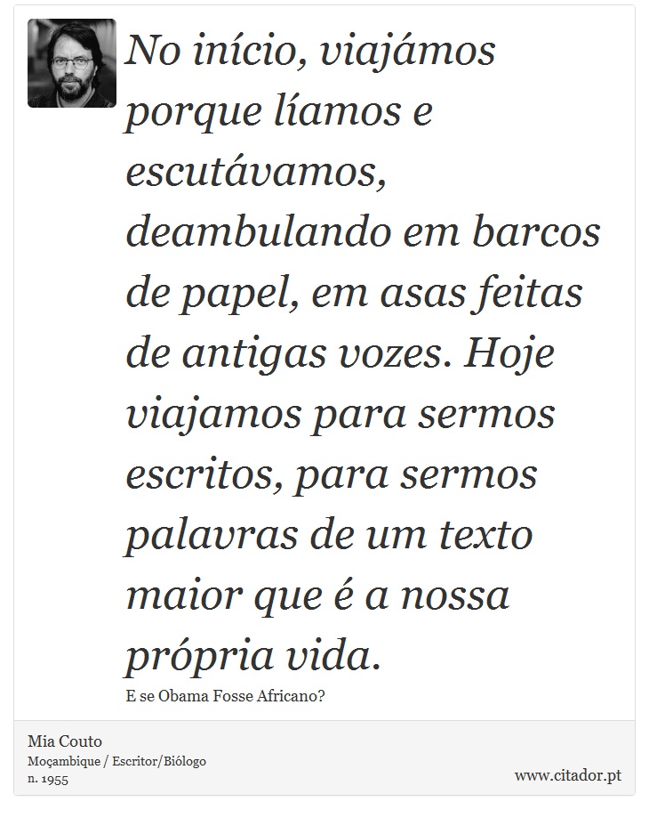 No início, viajámos porque líamos e escutávamos, deambulando em barcos de papel, em asas feitas de antigas vozes. Hoje viajamos para sermos escritos, para sermos palavras de um texto maior que é a nossa própria vida. - Mia Couto - Frases