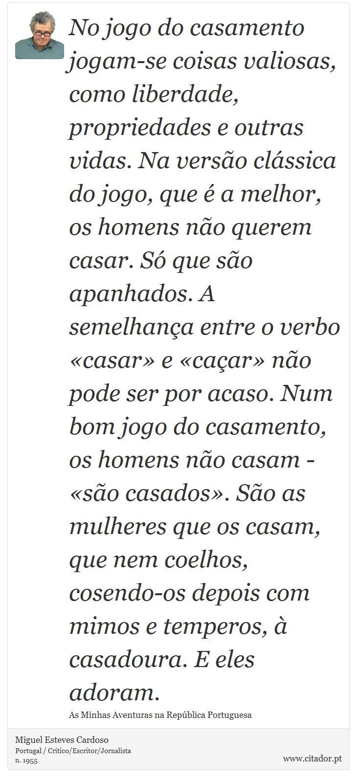 No jogo do casamento jogam-se coisas valiosas, como liberdade, propriedades e outras vidas. Na versão clássica do jogo, que é a melhor, os homens não querem casar. Só que são apanhados. A semelhança entre o verbo «casar» e «caçar» não pode ser por acaso. Num bom jogo do casamento, os homens não casam - «são casados». São as mulheres que os casam, que nem coelhos, cosendo-os depois com mimos e temperos, à casadoura. E eles adoram. - Miguel Esteves Cardoso - Frases