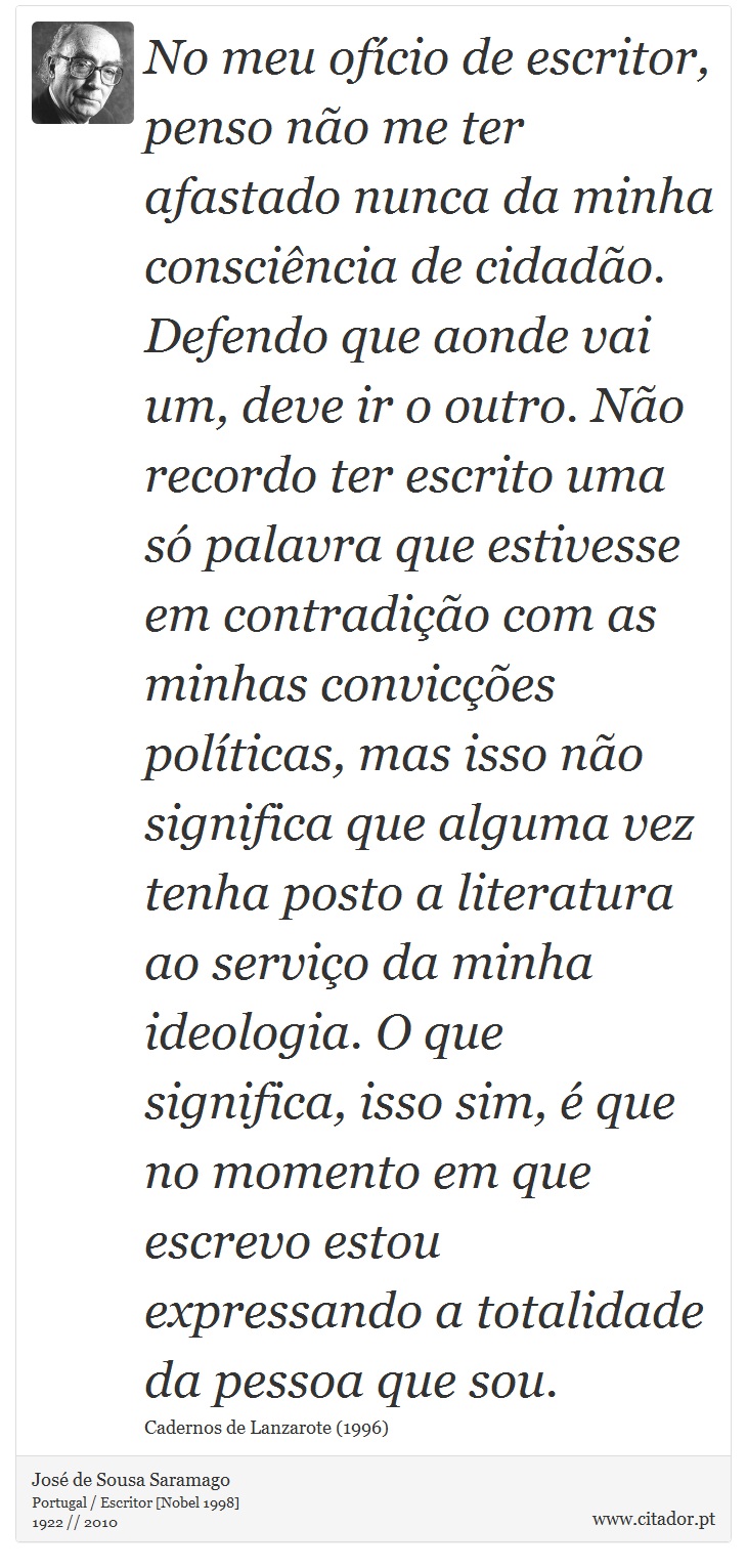 No meu ofício de escritor, penso não me ter afastado nunca da minha consciência de cidadão. Defendo que aonde vai um, deve ir o outro. Não recordo ter escrito uma só palavra que estivesse em contradição com as minhas convicções políticas, mas isso não significa que alguma vez tenha posto a literatura ao serviço da minha ideologia. O que significa, isso sim, é que no momento em que escrevo estou expressando a totalidade da pessoa que sou. - José Saramago - Frases