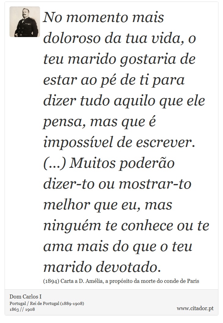 No momento mais doloroso da tua vida, o teu marido gostaria de estar ao pé de ti para dizer tudo aquilo que ele pensa, mas que é impossível de escrever. (...) Muitos poderão dizer-to ou mostrar-to melhor que eu, mas ninguém te conhece ou te ama mais do que o teu marido devotado. - Dom Carlos I - Frases