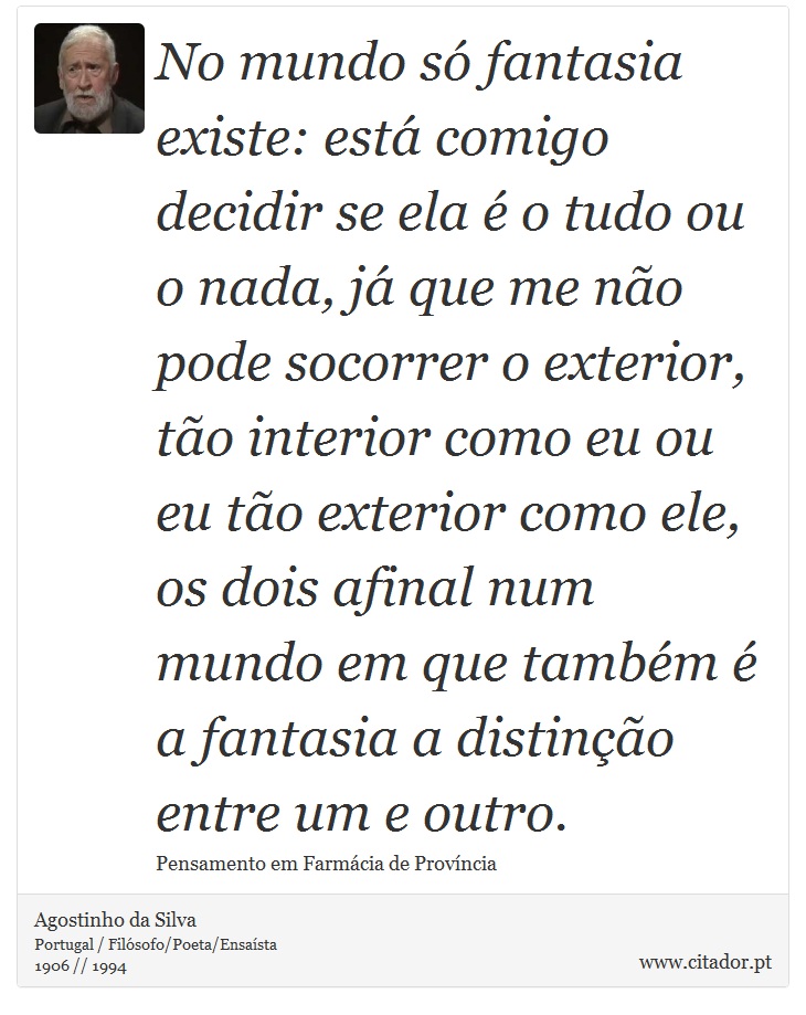 No mundo só fantasia existe: está comigo decidir se ela é o tudo ou o nada, já que me não pode socorrer o exterior, tão interior como eu ou eu tão exterior como ele, os dois afinal num mundo em que também é a fantasia a distinção entre um e outro. - Agostinho da Silva - Frases
