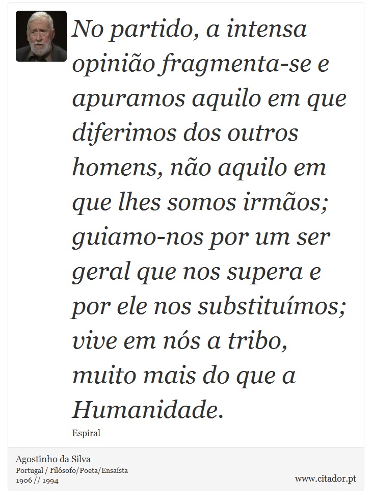 No partido, a intensa opinião fragmenta-se e apuramos aquilo em que diferimos dos outros homens, não aquilo em que lhes somos irmãos; guiamo-nos por um ser geral que nos supera e por ele nos substituímos; vive em nós a tribo, muito mais do que a Humanidade. - Agostinho da Silva - Frases