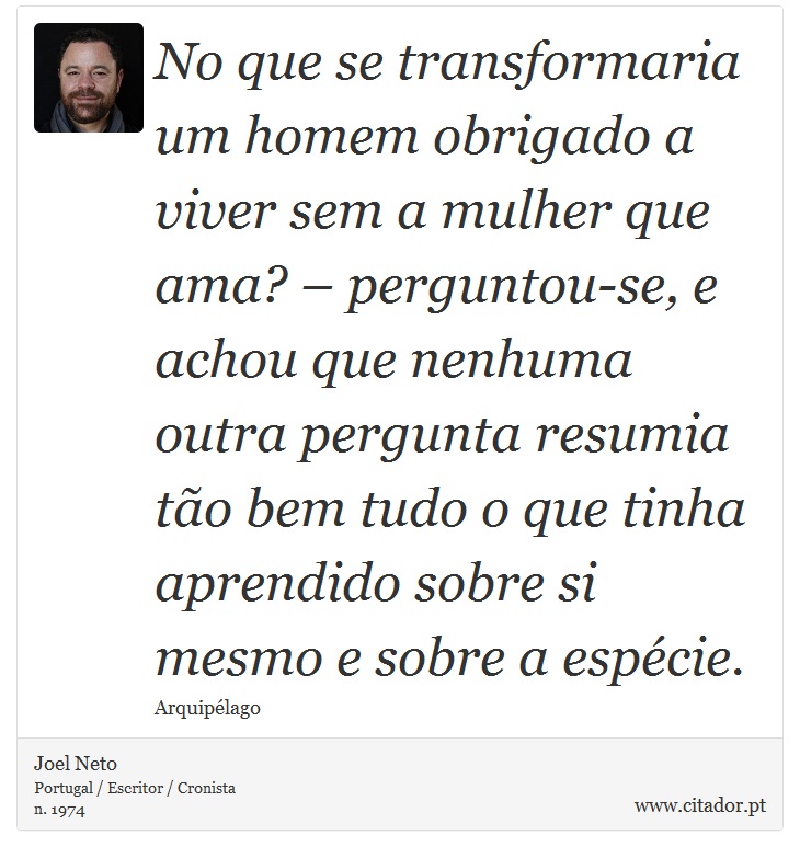 No que se transformaria um homem obrigado a viver sem a mulher que ama? – perguntou-se, e achou que nenhuma outra pergunta resumia tão bem tudo o que tinha aprendido sobre si mesmo e sobre a espécie. - Joel Neto - Frases