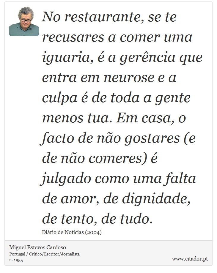 No restaurante, se te recusares a comer uma iguaria, é a gerência que entra em neurose e a culpa é de toda a gente menos tua. Em casa, o facto de não gostares (e de não comeres) é julgado como uma falta de amor, de dignidade, de tento, de tudo. - Miguel Esteves Cardoso - Frases